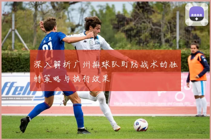 深入解析广州排球队盯防战术的独特策略与执行效果
