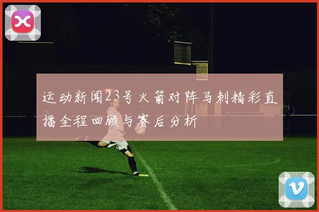 运动新闻23号火箭对阵马刺精彩直播全程回顾与赛后分析