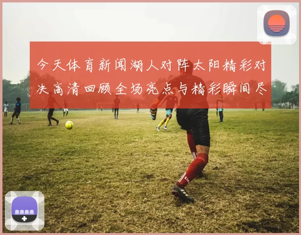 今天体育新闻湖人对阵太阳精彩对决高清回顾全场亮点与精彩瞬间尽在其中