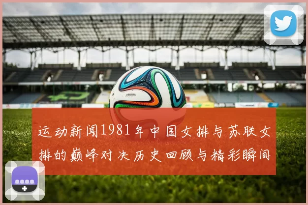运动新闻1981年中国女排与苏联女排的巅峰对决历史回顾与精彩瞬间分析