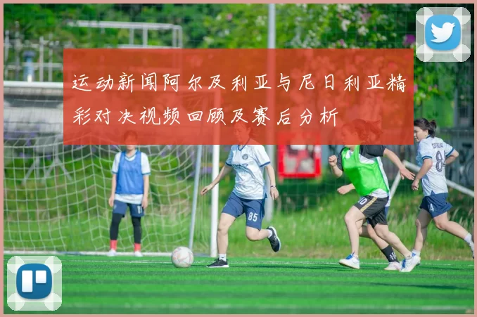 运动新闻阿尔及利亚与尼日利亚精彩对决视频回顾及赛后分析