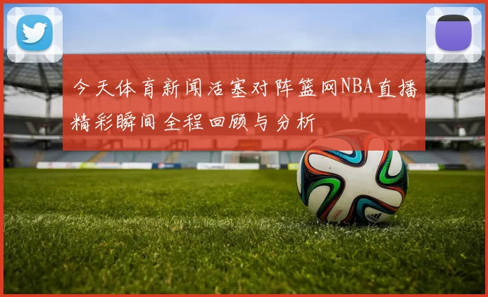 今天体育新闻活塞对阵篮网NBA直播精彩瞬间全程回顾与分析