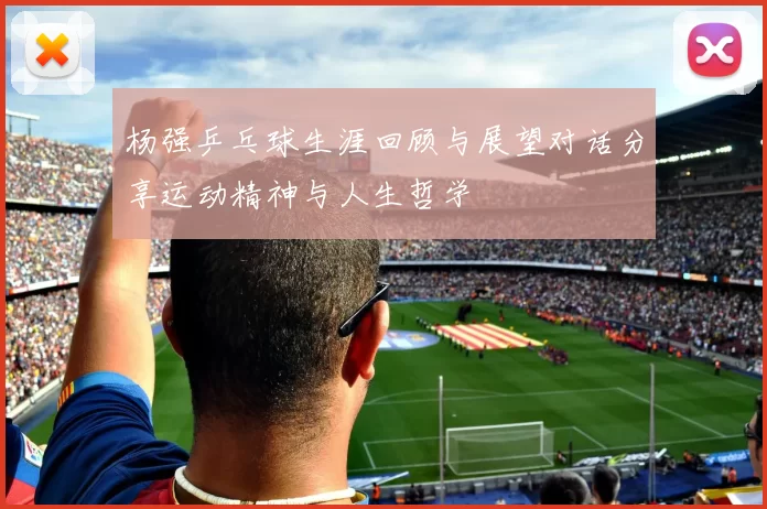 杨强乒乓球生涯回顾与展望对话分享运动精神与人生哲学