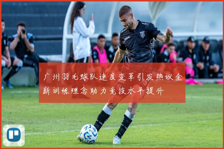 广州羽毛球队速度变革引发热议全新训练理念助力竞技水平提升