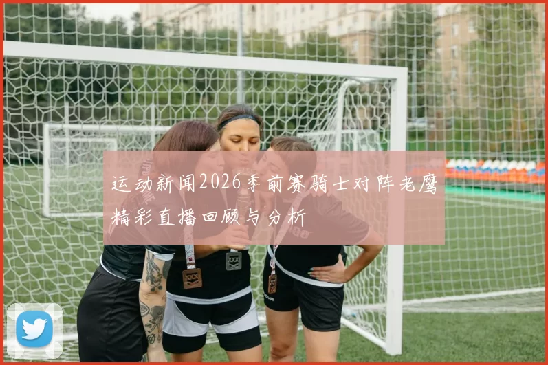 运动新闻2026季前赛骑士对阵老鹰精彩直播回顾与分析