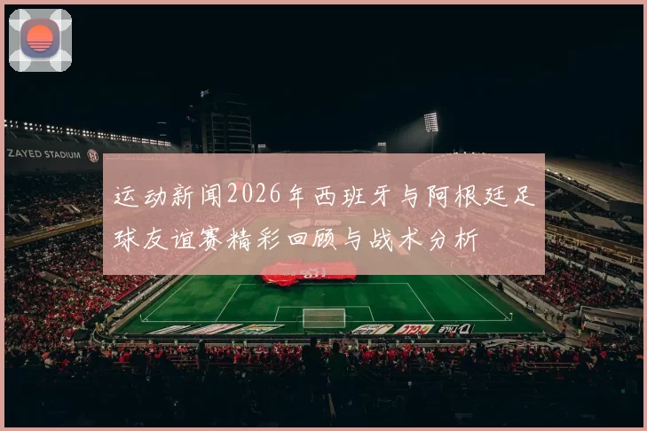运动新闻2026年西班牙与阿根廷足球友谊赛精彩回顾与战术分析