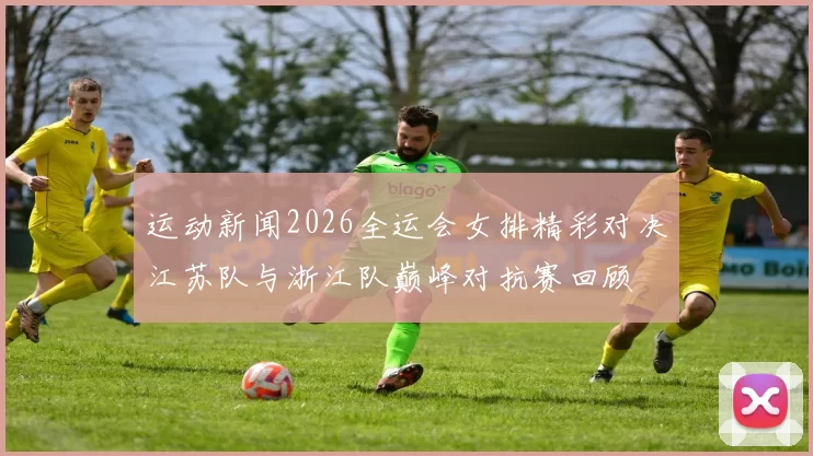 运动新闻2026全运会女排精彩对决江苏队与浙江队巅峰对抗赛回顾